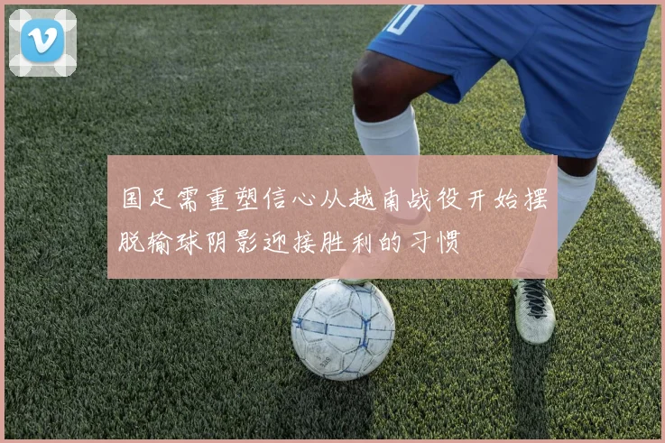 国足需重塑信心从越南战役开始摆脱输球阴影迎接胜利的习惯
