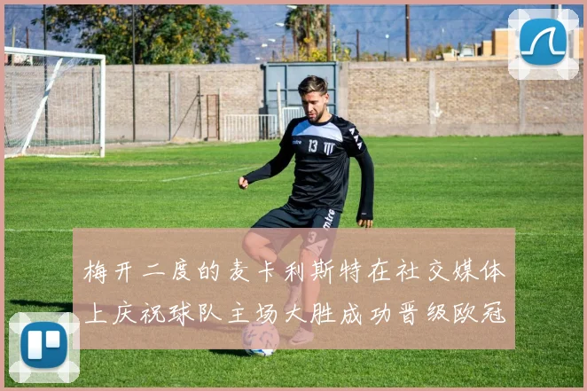 梅开二度的麦卡利斯特在社交媒体上庆祝球队主场大胜成功晋级欧冠16强
