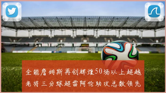 全能詹姆斯再创辉煌50场以上超越老将三分球超雷阿伦助攻总数领先隆多