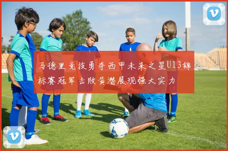 马德里竞技勇夺西甲未来之星U13锦标赛冠军击败黄潜展现强大实力