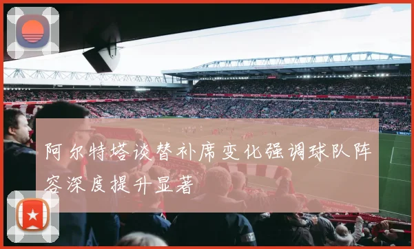 阿尔特塔谈替补席变化强调球队阵容深度提升显著