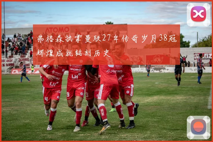 弗格森执掌曼联27年传奇岁月38冠辉煌成就铭刻历史
