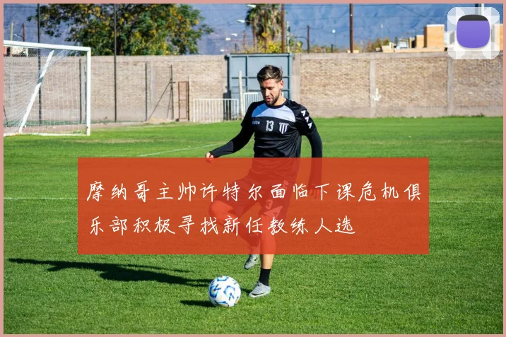 摩纳哥主帅许特尔面临下课危机俱乐部积极寻找新任教练人选