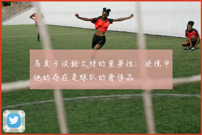 乌度卡谈杜兰特的重要性：逆境中他的存在是球队的奢侈品