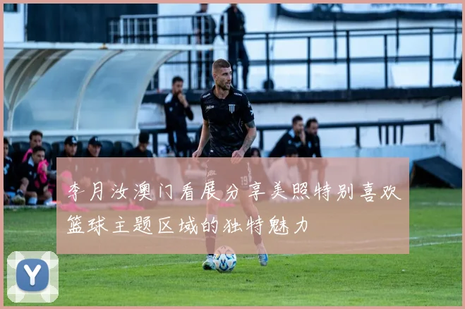 李月汝澳门看展分享美照特别喜欢篮球主题区域的独特魅力