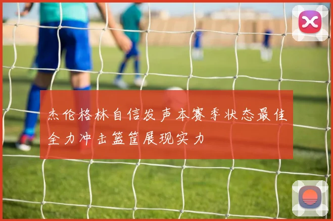 杰伦格林自信发声本赛季状态最佳全力冲击篮筐展现实力
