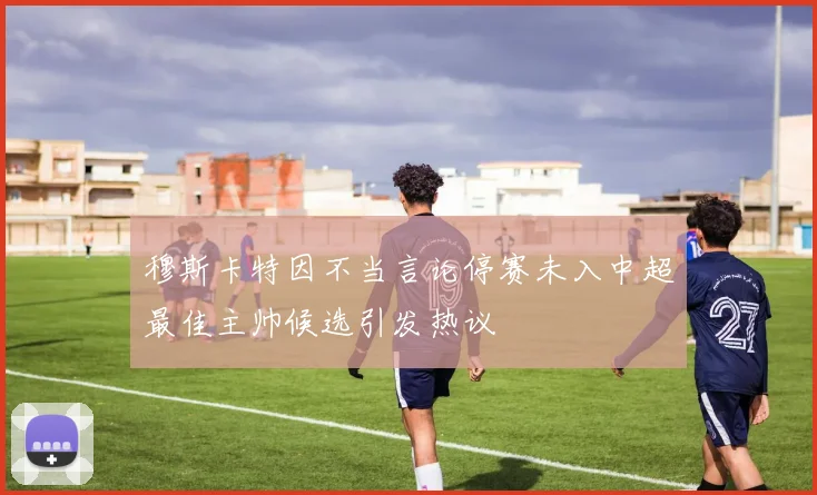 穆斯卡特因不当言论停赛未入中超最佳主帅候选引发热议