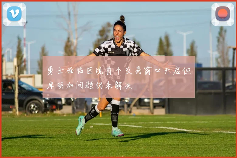 勇士面临困境首个交易窗口开启但库明加问题仍未解决