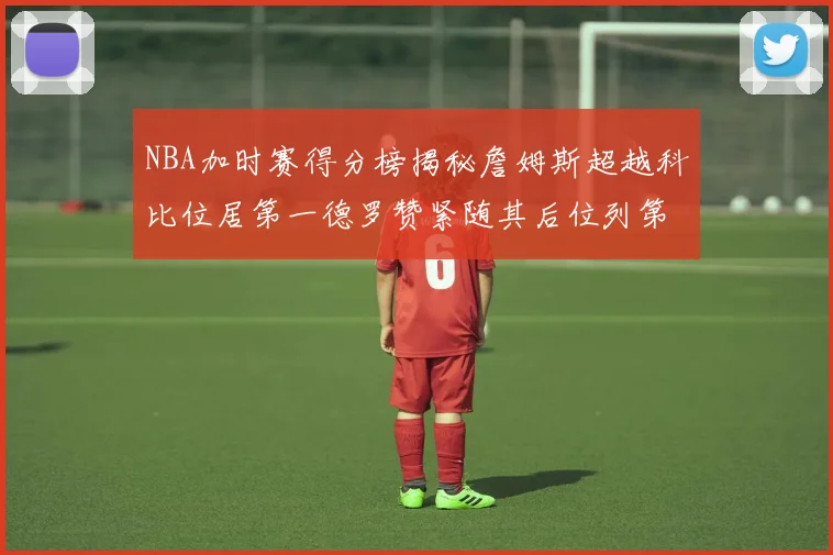 NBA加时赛得分榜揭秘詹姆斯超越科比位居第一德罗赞紧随其后位列第三