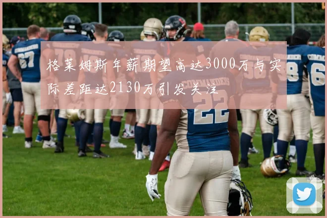 格莱姆斯年薪期望高达3000万与实际差距达2130万引发关注