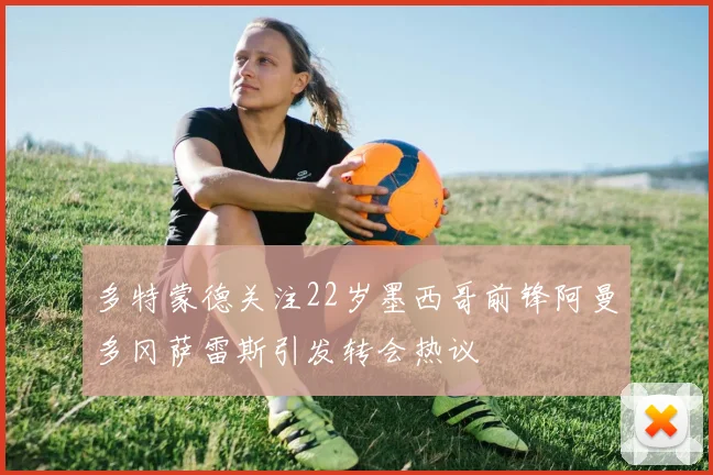多特蒙德关注22岁墨西哥前锋阿曼多冈萨雷斯引发转会热议