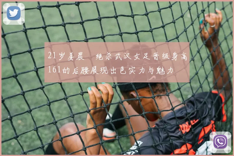 21岁姜晨璟绝杀武汉女足晋级身高161的后腰展现出色实力与魅力