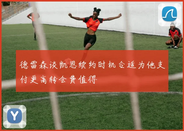 德雷森谈凯恩续约时机合适为他支付更高转会费值得