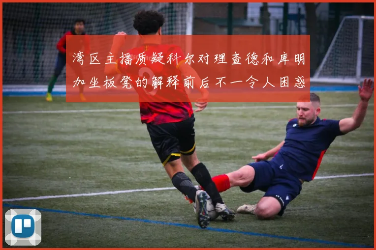 湾区主播质疑科尔对理查德和库明加坐板凳的解释前后不一令人困惑