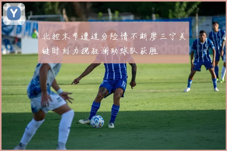 北控末节遭追分险情不断廖三宁关键时刻力挽狂澜助球队获胜