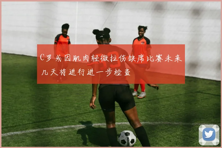 C罗或因肌肉轻微拉伤缺席比赛未来几天将进行进一步检查
