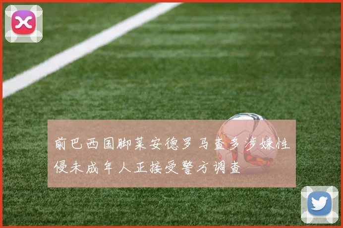 前巴西国脚莱安德罗马查多涉嫌性侵未成年人正接受警方调查