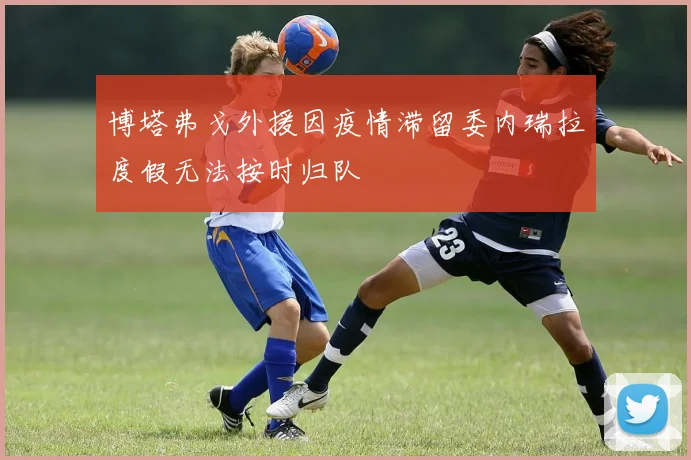 博塔弗戈外援因疫情滞留委内瑞拉度假无法按时归队
