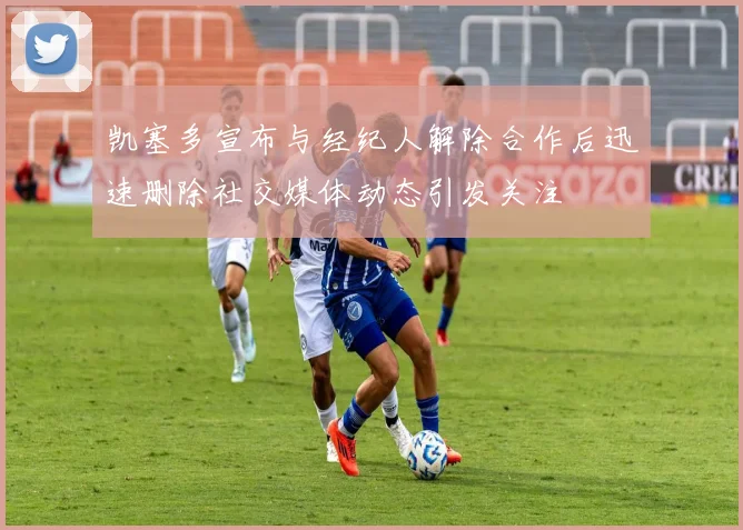 凯塞多宣布与经纪人解除合作后迅速删除社交媒体动态引发关注