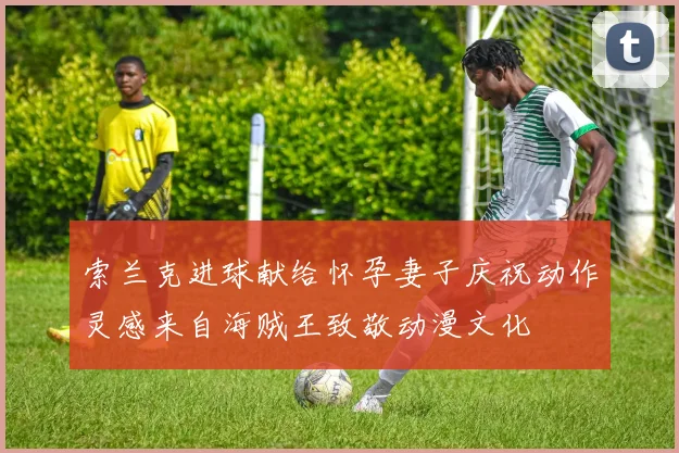 索兰克进球献给怀孕妻子庆祝动作灵感来自海贼王致敬动漫文化