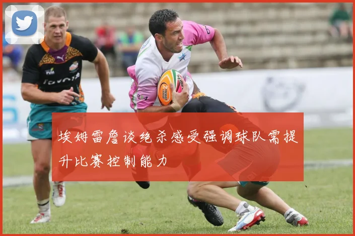 埃姆雷詹谈绝杀感受强调球队需提升比赛控制能力