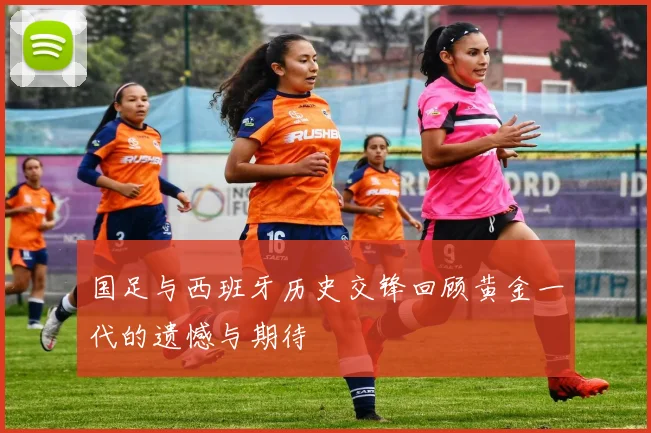 国足与西班牙历史交锋回顾黄金一代的遗憾与期待