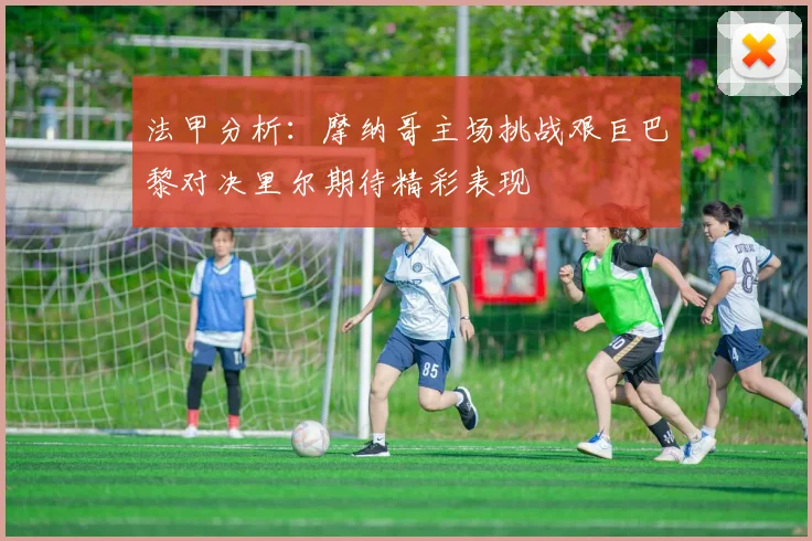 法甲分析：摩纳哥主场挑战艰巨巴黎对决里尔期待精彩表现