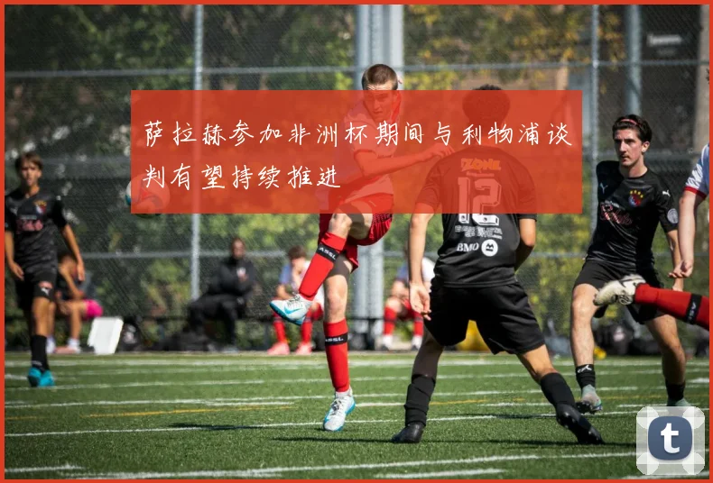 萨拉赫参加非洲杯期间与利物浦谈判有望持续推进