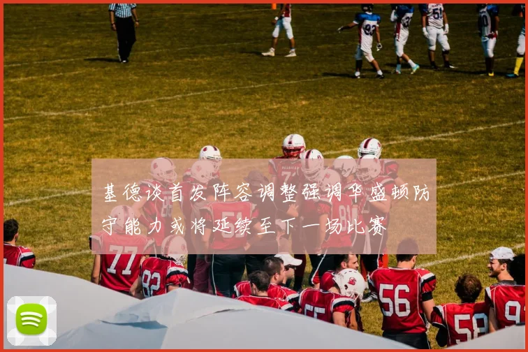 基德谈首发阵容调整强调华盛顿防守能力或将延续至下一场比赛