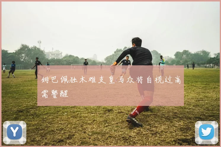 姆巴佩独木难支皇马众将自视过高需警醒