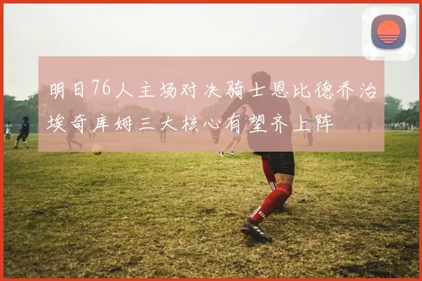 明日76人主场对决骑士恩比德乔治埃奇库姆三大核心有望齐上阵