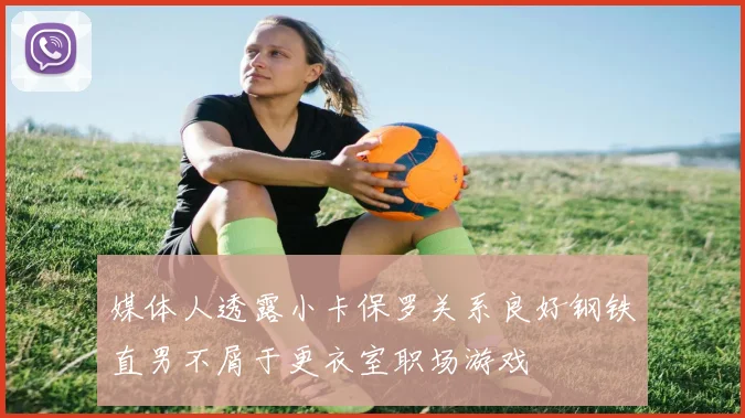 媒体人透露小卡保罗关系良好钢铁直男不屑于更衣室职场游戏