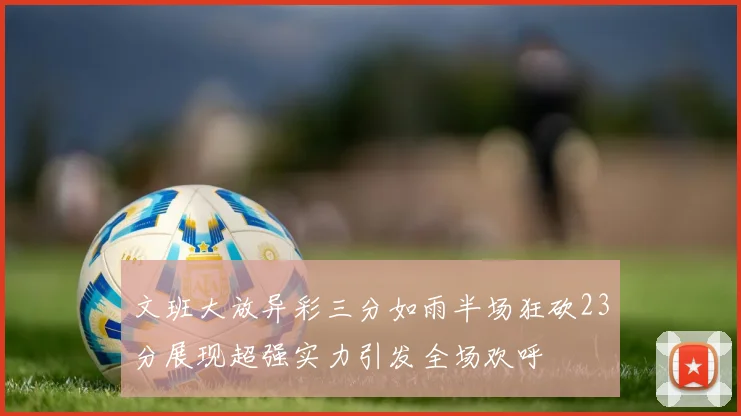 文班大放异彩三分如雨半场狂砍23分展现超强实力引发全场欢呼
