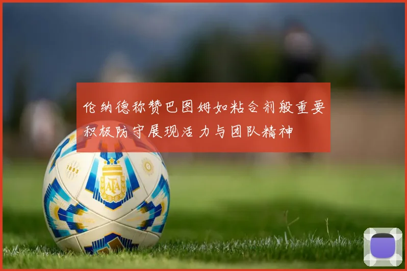 伦纳德称赞巴图姆如粘合剂般重要积极防守展现活力与团队精神