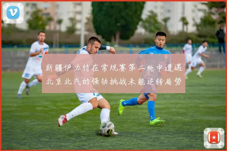 新疆伊力特在常规赛第二轮中遭遇北京北汽的强劲挑战未能逆转局势