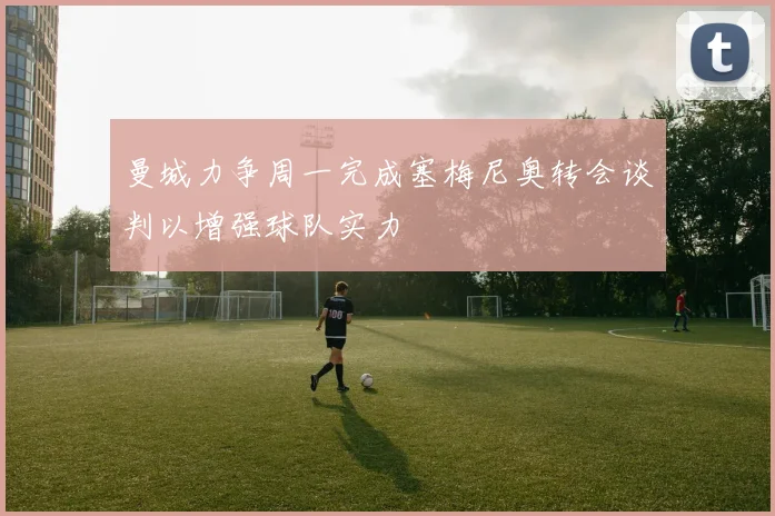 曼城力争周一完成塞梅尼奥转会谈判以增强球队实力